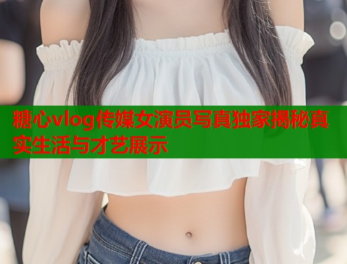 糖心vlog传媒女演员写真独家揭秘真实生活与才艺展示