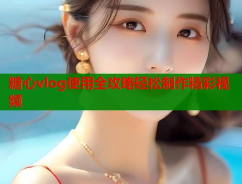 糖心vlog使用全攻略轻松制作精彩视频