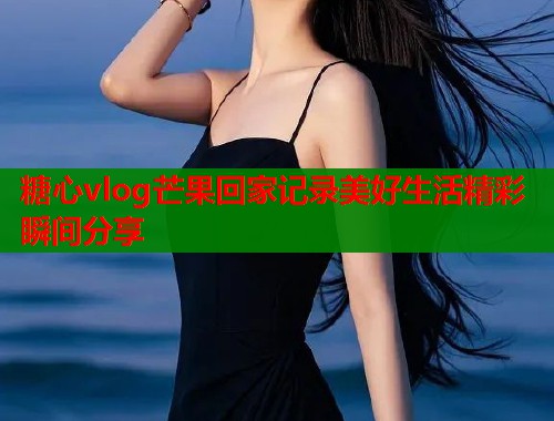 糖心vlog芒果回家记录美好生活精彩瞬间分享  第1张