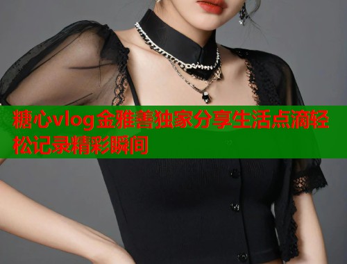 糖心vlog金雅善独家分享生活点滴轻松记录精彩瞬间