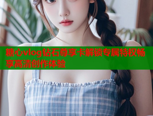 糖心vlog钻石尊享卡解锁专属特权畅享高清创作体验