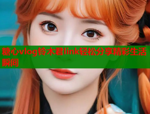 糖心vlog铃木君link轻松分享精彩生活瞬间
