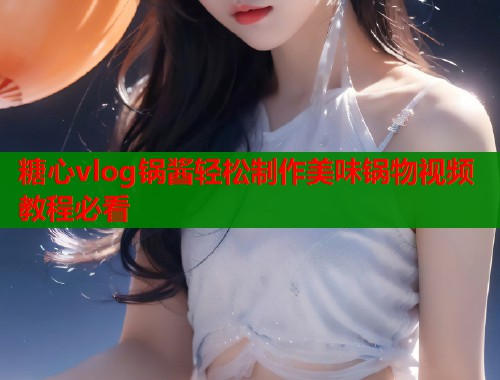 糖心vlog锅酱轻松制作美味锅物视频教程必看
