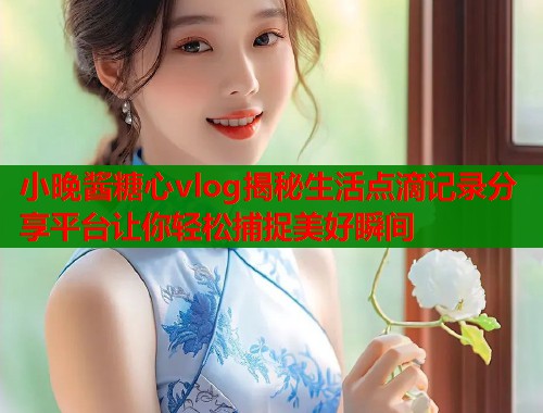 小晚酱糖心vlog揭秘生活点滴记录分享平台让你轻松捕捉美好瞬间