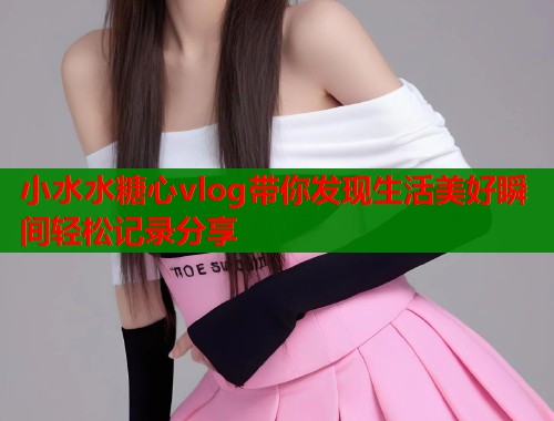 小水水糖心vlog带你发现生活美好瞬间轻松记录分享