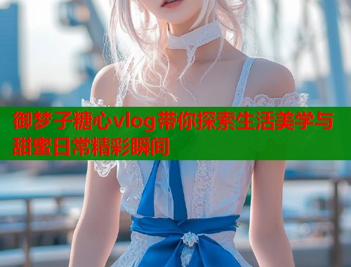 御梦子糖心vlog带你探索生活美学与甜蜜日常精彩瞬间