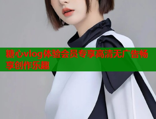 糖心vlog体验会员专享高清无广告畅享创作乐趣