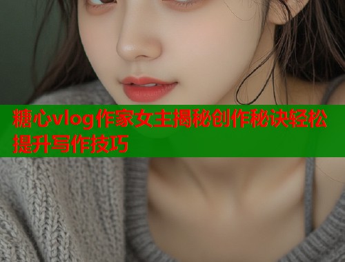 糖心vlog作家女主揭秘创作秘诀轻松提升写作技巧