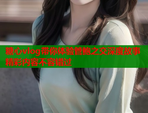 糖心vlog带你体验管鲍之交深度故事精彩内容不容错过