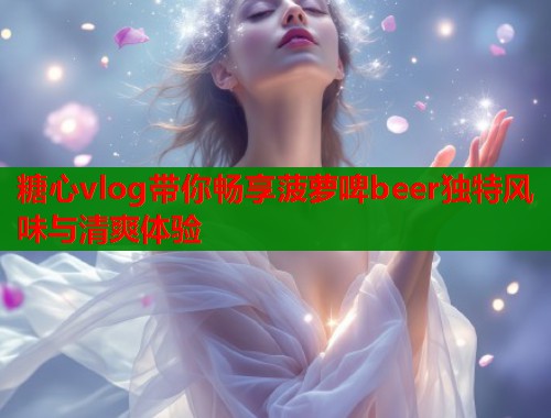 糖心vlog带你畅享菠萝啤beer独特风味与清爽体验  第2张