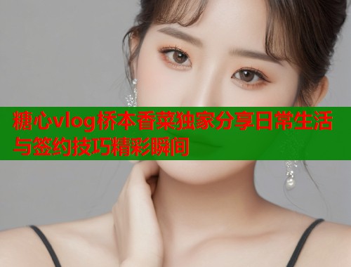 糖心vlog桥本香菜独家分享日常生活与签约技巧精彩瞬间