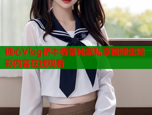 糖心Vlog桥本香菜独家私享视频集精彩内容在线观看