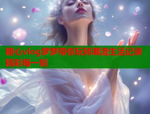 糖心vlog梦梦带你玩转潮流生活记录精彩每一刻