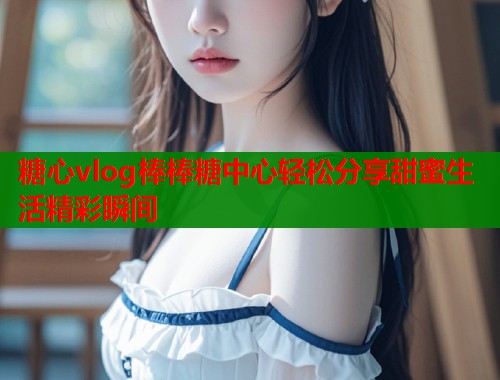 糖心vlog棒棒糖中心轻松分享甜蜜生活精彩瞬间