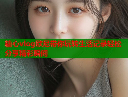 糖心vlog欧尼带你玩转生活记录轻松分享精彩瞬间