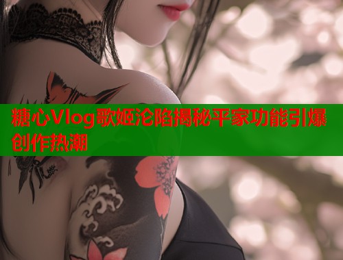糖心Vlog歌姬沦陷揭秘平家功能引爆创作热潮  第2张