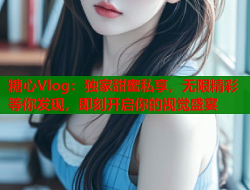 糖心Vlog：独家甜蜜私享，无限精彩等你发现，即刻开启你的视觉盛宴
