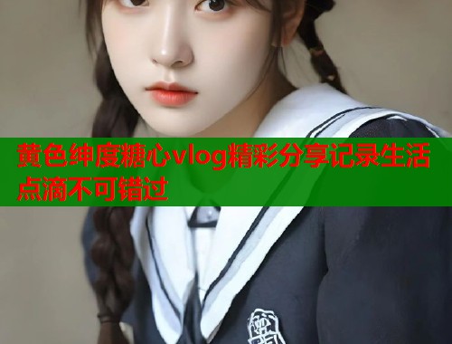 黄色绅度糖心vlog精彩分享记录生活点滴不可错过