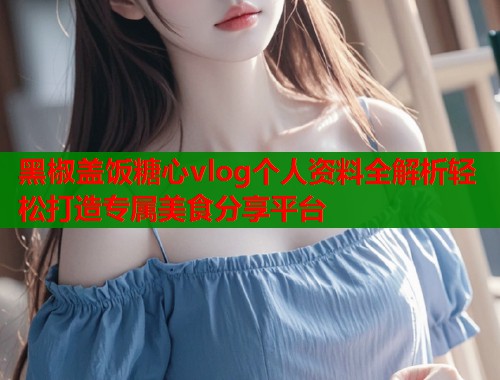 黑椒盖饭糖心vlog个人资料全解析轻松打造专属美食分享平台