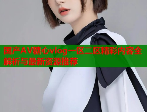 国产AV糖心vlog一区二区精彩内容全解析与最新资源推荐