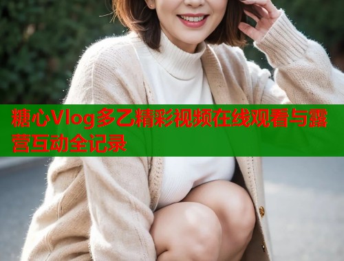 糖心Vlog多乙精彩视频在线观看与露营互动全记录  第1张