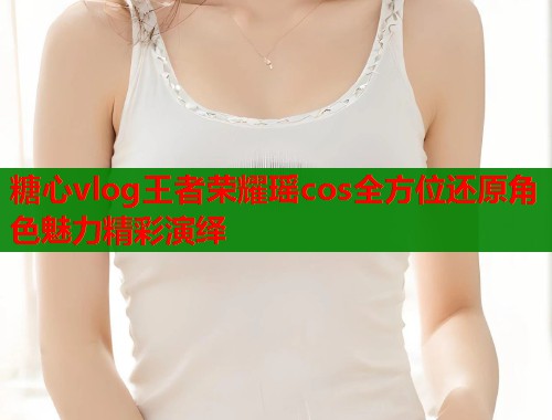 糖心vlog王者荣耀瑶cos全方位还原角色魅力精彩演绎