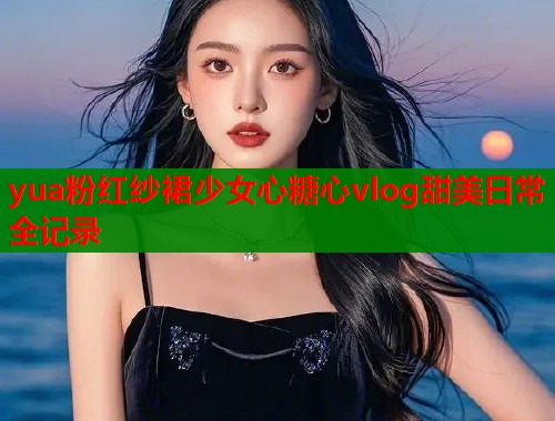 yua粉红纱裙少女心糖心vlog甜美日常全记录