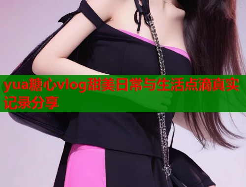 yua糖心vlog甜美日常与生活点滴真实记录分享  第1张
