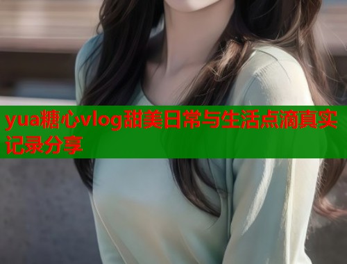 yua糖心vlog甜美日常与生活点滴真实记录分享  第2张