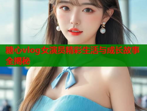糖心vlog女演员精彩生活与成长故事全揭秘