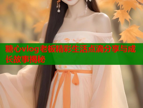 糖心vlog老板精彩生活点滴分享与成长故事揭秘  第1张