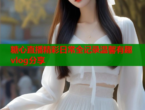 糖心直播精彩日常全记录温馨有趣vlog分享