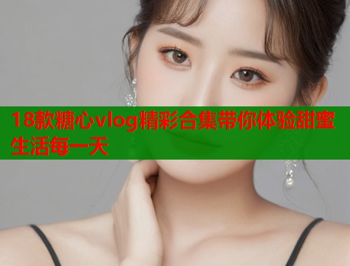 18款糖心vlog精彩合集带你体验甜蜜生活每一天