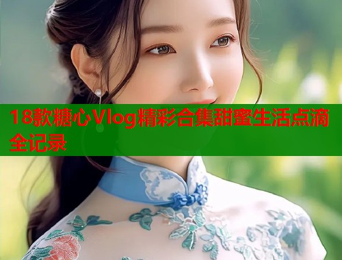 18款糖心Vlog精彩合集甜蜜生活点滴全记录