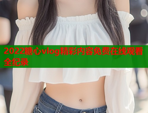 2022糖心vlog精彩内容免费在线观看全纪录