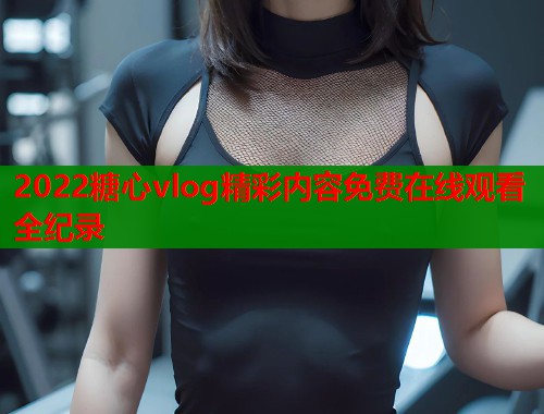 2022糖心vlog精彩内容免费在线观看全纪录  第2张