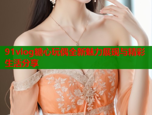 91vlog糖心玩偶全新魅力展现与精彩生活分享