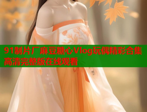 91制片厂麻豆糖心Vlog玩偶精彩合集高清完整版在线观看