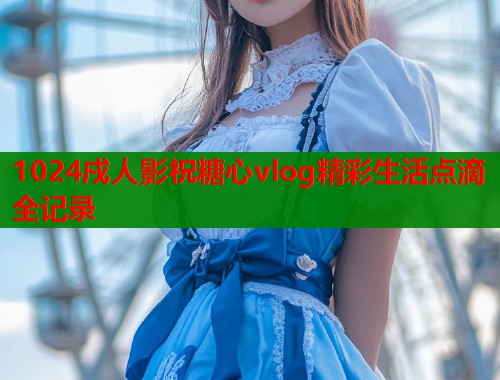 1024戍人影祝糖心vlog精彩生活点滴全记录
