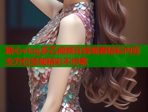 糖心vlog多乙视频在线观看精彩内容全方位呈现精彩不停歇
