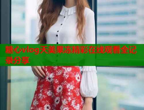 糖心vlog天美果冻精彩在线观看全记录分享  第2张