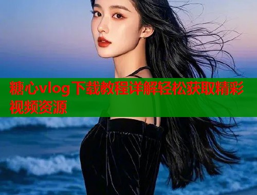 糖心vlog下载教程详解轻松获取精彩视频资源