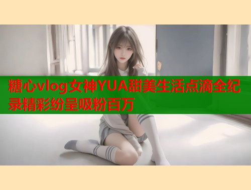 糖心vlog女神YUA甜美生活点滴全纪录精彩纷呈吸粉百万  第1张