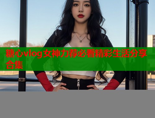 糖心vlog女神力荐必看精彩生活分享合集  第1张