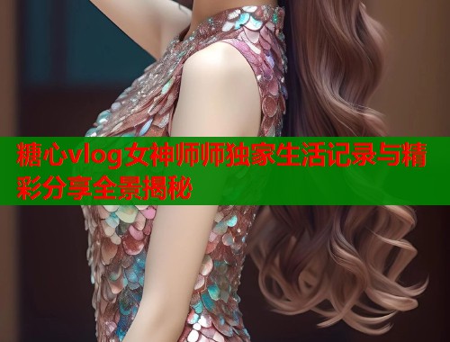 糖心vlog女神师师独家生活记录与精彩分享全景揭秘  第1张