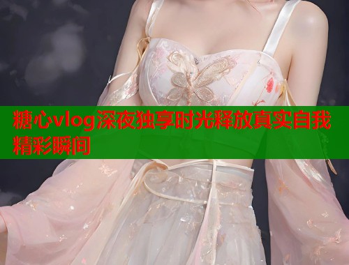 糖心vlog深夜独享时光释放真实自我精彩瞬间