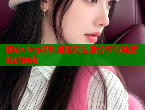 糖心vlog福利姫精彩生活分享与独家幕后揭秘
