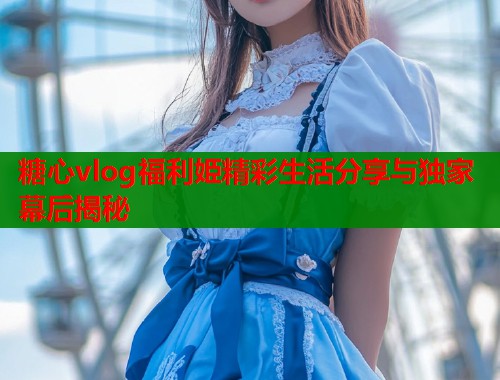 糖心vlog福利姫精彩生活分享与独家幕后揭秘  第2张