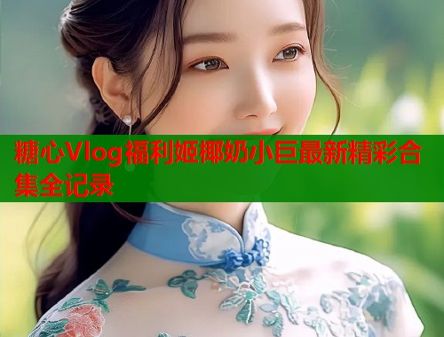 糖心Vlog福利姬椰奶小巨最新精彩合集全记录