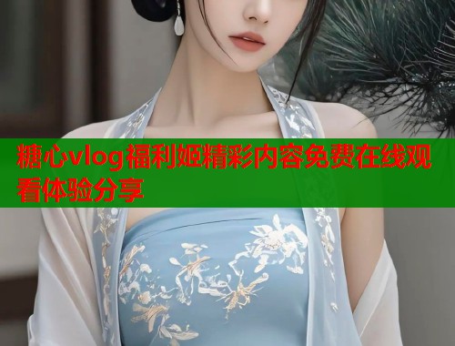 糖心vlog福利姬精彩内容免费在线观看体验分享